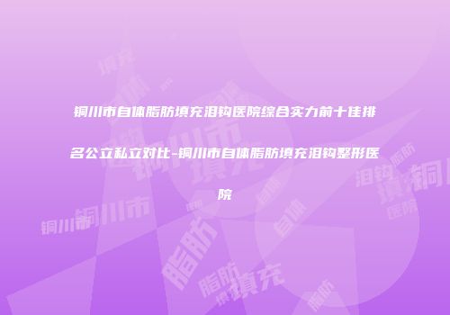 铜川市自体脂肪填充泪钩医院综合实力前十佳排名公立私立对比-铜川市自体脂肪填充泪钩整形医院