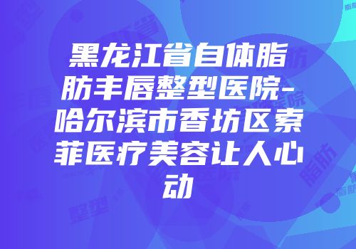 黑龙江省自体脂肪丰唇整型医院-哈尔滨市香坊区索菲医疗美容让人心动