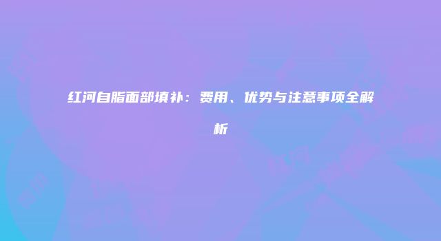 红河自脂面部填补：费用、优势与注意事项全解析