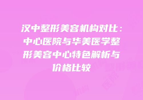 汉中整形美容机构对比：中心医院与华美医学整形美容中心特色解析与价格比较