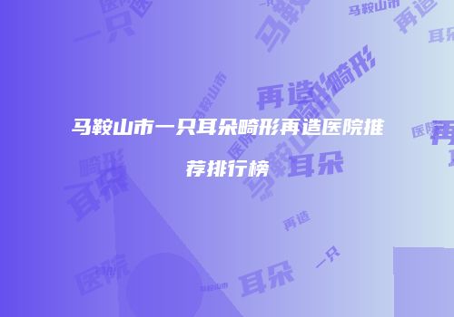 马鞍山市一只耳朵畸形再造医院推荐排行榜