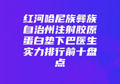 红河哈尼族彝族自治州注射胶原蛋白垫下巴医生实力排行前十盘点