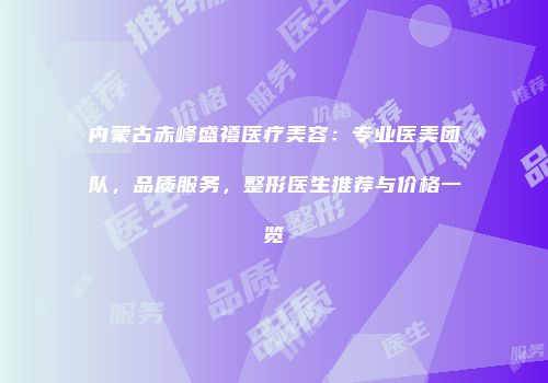 内蒙古赤峰盛禧医疗美容：专业医美团队，品质服务，整形医生推荐与价格一览