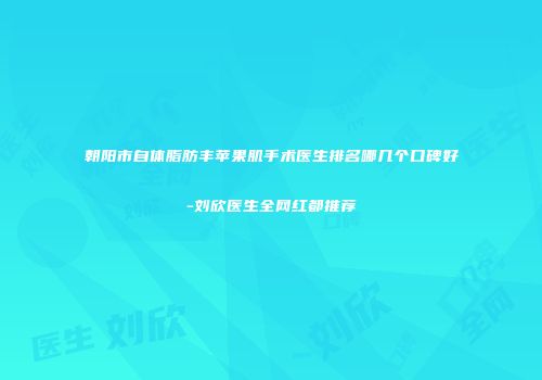 朝阳市自体脂肪丰苹果肌手术医生排名哪几个口碑好-刘欣医生全网红都推荐
