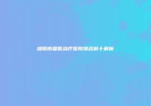 绵阳市吸脂治疗医院排名前十解析