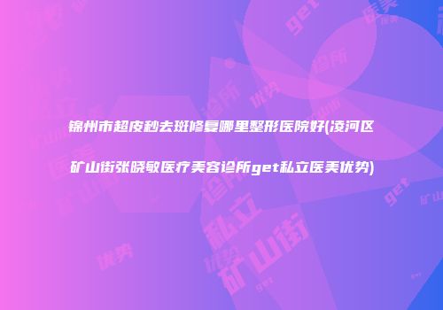 锦州市超皮秒去斑修复哪里整形医院好(凌河区矿山街张晓敏医疗美容诊所get私立医美优势)