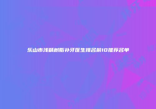 乐山市浅龋树脂补牙医生排名前10推荐名单