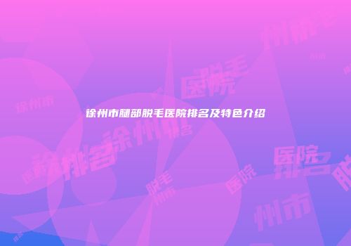 徐州市腿部脱毛医院排名及特色介绍