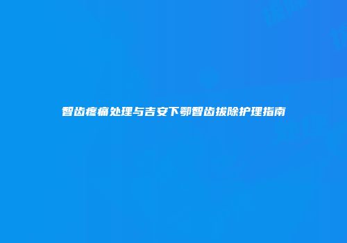 智齿疼痛处理与吉安下鄂智齿拔除护理指南
