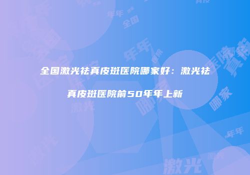全国激光祛真皮斑医院哪家好：激光祛真皮斑医院前50年年上新