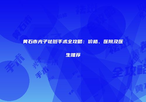 黄石市光子祛斑手术全攻略：价格、医院及医生推荐