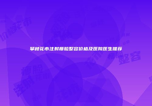 攀枝花市注射瘦脸整容价格及医院医生推荐