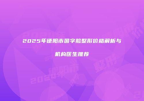2025年德阳市国字脸整形价格解析与机构医生推荐