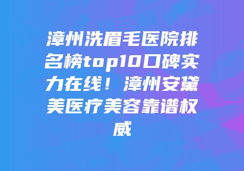 漳州洗眉毛医院排名榜top10口碑实力在线！漳州安黛美医疗美容靠谱权威