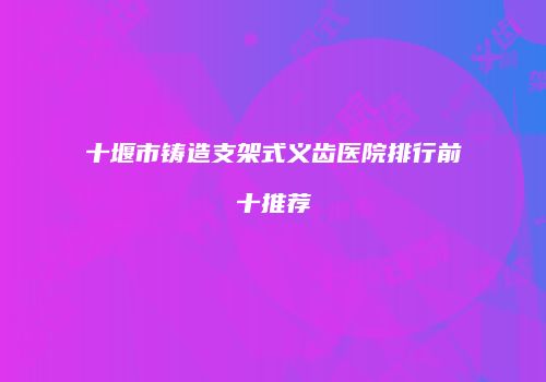 十堰市铸造支架式义齿医院排行前十推荐