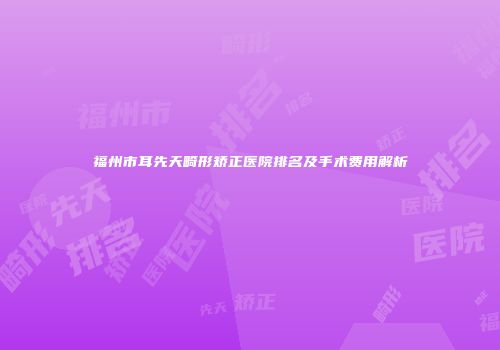 福州市耳先天畸形矫正医院排名及手术费用解析