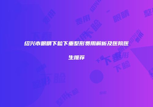 绍兴市眼睛下睑下垂整形费用解析及医院医生推荐