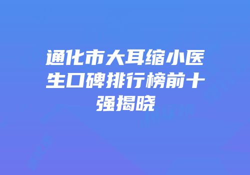 通化市大耳缩小医生口碑排行榜前十强揭晓