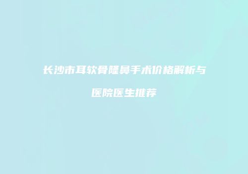 长沙市耳软骨隆鼻手术价格解析与医院医生推荐