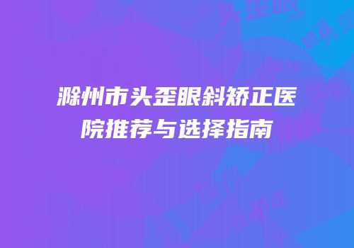 滁州市头歪眼斜矫正医院推荐与选择指南