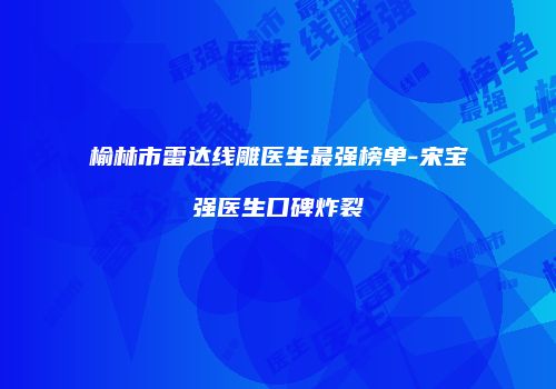 榆林市雷达线雕医生最强榜单-宋宝强医生口碑炸裂