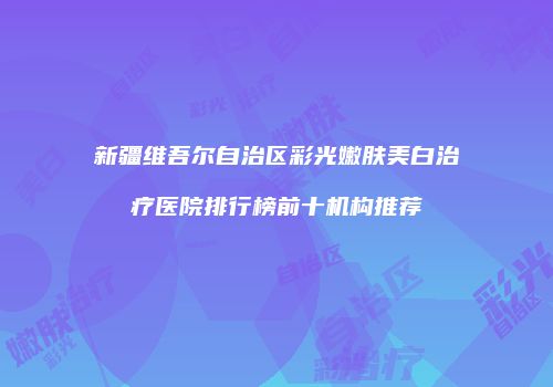 新疆维吾尔自治区彩光嫩肤美白治疗医院排行榜前十机构推荐