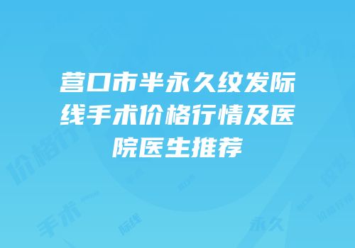 营口市半永久纹发际线手术价格行情及医院医生推荐