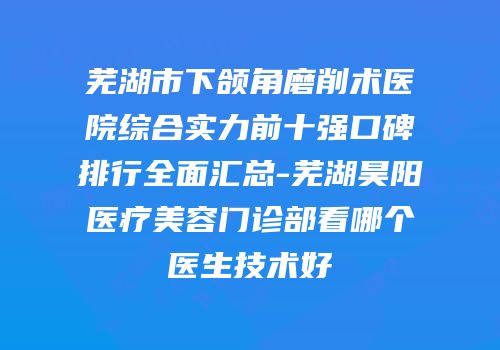 芜湖市下颌角磨削术医院综合实力前十强口碑排行全面汇总-芜湖昊阳医疗美容门诊部看哪个医生技术好