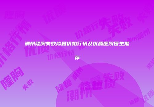 潮州隆胸失败修复价格行情及优质医院医生推荐