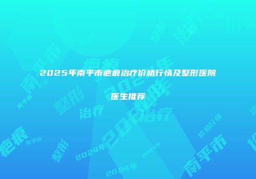 2025年南平市疤痕治疗价格行情及整形医院医生推荐