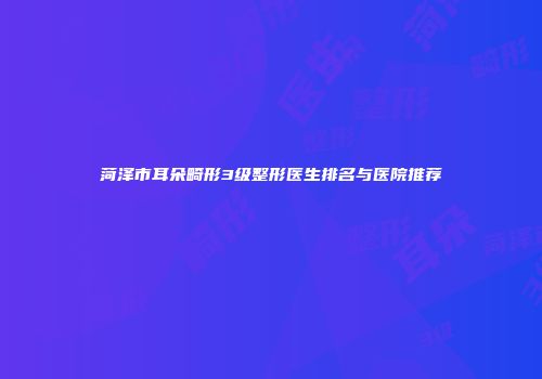 菏泽市耳朵畸形3级整形医生排名与医院推荐