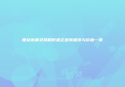 雅安市精灵耳畸形矫正医院推荐与价格一览