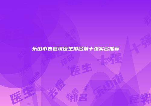 乐山市去痘坑医生排名前十强实名推荐