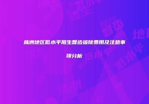 株洲地区低水平阻生智齿拔除费用及注意事项分析
