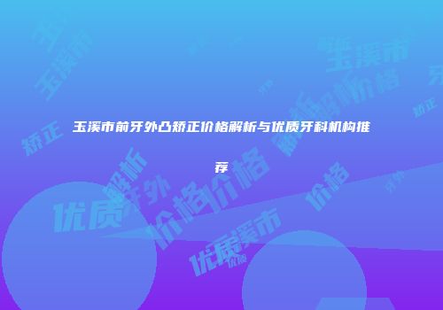 玉溪市前牙外凸矫正价格解析与优质牙科机构推荐