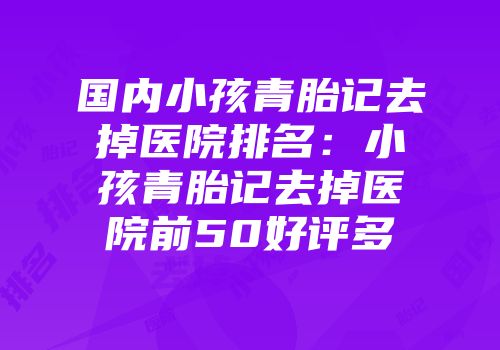 国内小孩青胎记去掉医院排名：小孩青胎记去掉医院前50好评多