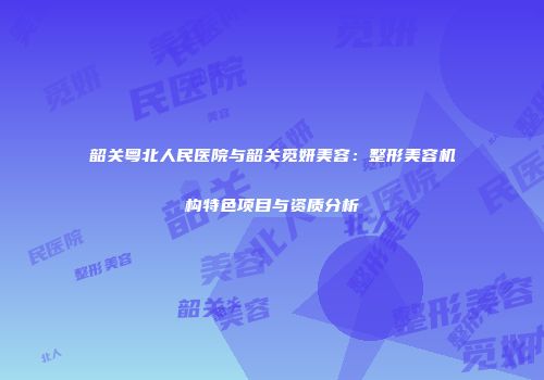 韶关粤北人民医院与韶关觅妍美容：整形美容机构特色项目与资质分析