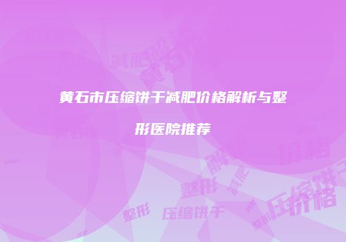 黄石市压缩饼干减肥价格解析与整形医院推荐