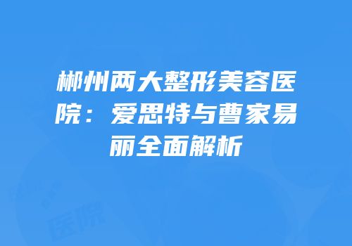 郴州两大整形美容医院：爱思特与曹家易丽全面解析
