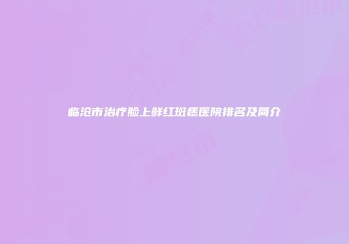 临沧市治疗脸上鲜红斑痣医院排名及简介