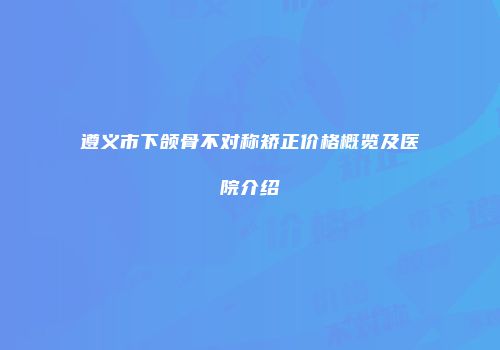 遵义市下颌骨不对称矫正价格概览及医院介绍