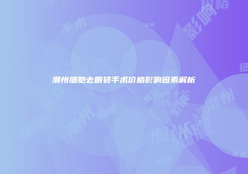 潮州细胞去眼袋手术价格影响因素解析