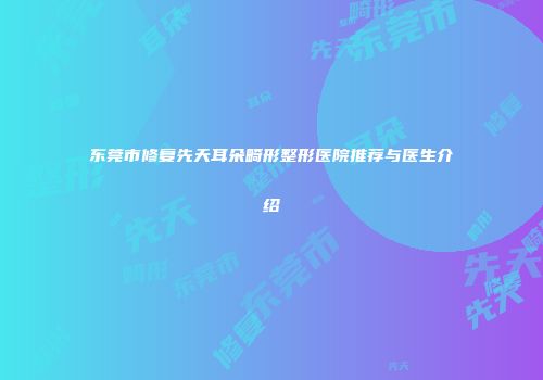 东莞市修复先天耳朵畸形整形医院推荐与医生介绍