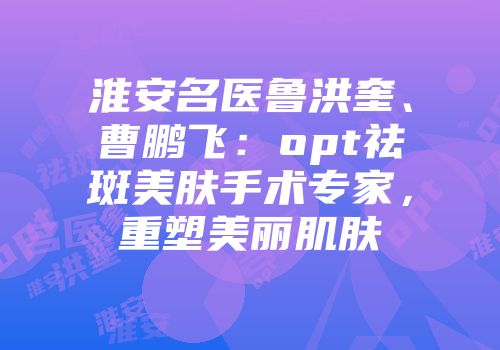 淮安名医鲁洪奎、曹鹏飞：opt祛斑美肤手术专家，重塑美丽肌肤