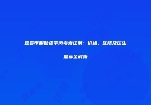 宜春市眼睑痉挛肉毒素注射：价格、医院及医生推荐全解析