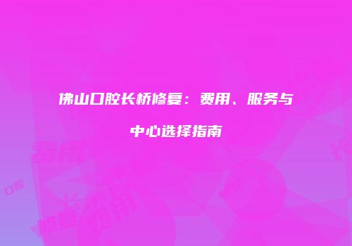 佛山口腔长桥修复：费用、服务与中心选择指南