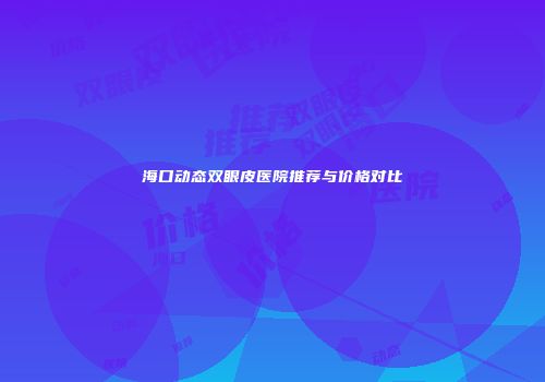海口动态双眼皮医院推荐与价格对比