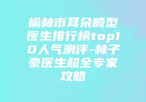 榆林市耳朵畸型医生排行榜top10人气测评-林子豪医生超全专家攻略