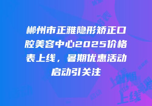 郴州市正雅隐形矫正口腔美容中心2025价格表上线，暑期优惠活动启动引关注