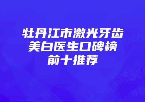 牡丹江市激光牙齿美白医生口碑榜前十推荐